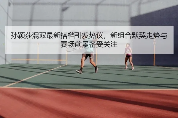 孙颖莎混双最新搭档引发热议，新组合默契走势与赛场前景备受关注